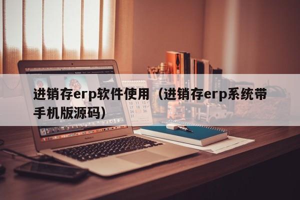 进销存erp软件使用（进销存erp系统带手机版源码）